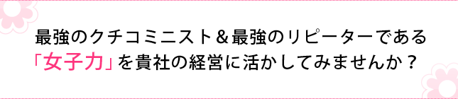 最強のクチコミニスト＆最強のリピーターである「女子力」 を貴社の経営に活かしてみませんか？