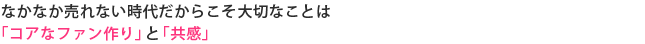 なかなか売れない時代だからこそ大切なことは「コアなファン作り」と「共感」