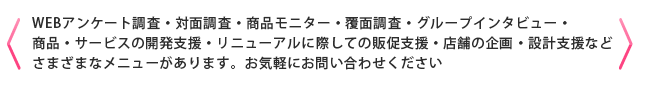 ＜WEBアンケート調査・対面調査・商品モニター・覆面調査・グループインタビュー・商品・サービスの開発支援・リニューアルに際しての販促支援・店舗の企画・設計支援などさまざまなメニューがあります。お気軽にお問い合わせください＞