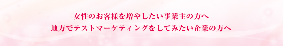 女性のお客様を増やしたい事業主の方へ 地方でテストマーケティングをしてみたい企業の方へ