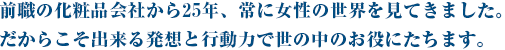 前職の化粧品会社から25年、常に女性の世界を見てきました。だからこそ出来る発想と行動力で世の中のお役にたちます。