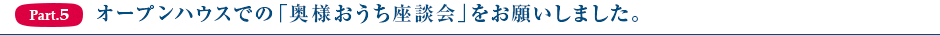 Part5.オープンハウスでの「奥様おうち座談会」をお願いしました。